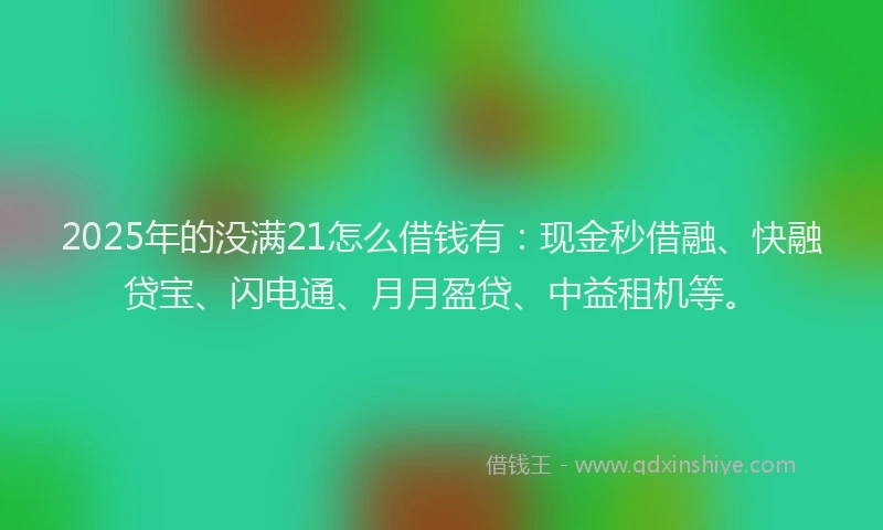 2025年的没满21怎么借钱有：现金秒借融、快融贷宝、闪电通、月月盈贷、中益租机等。