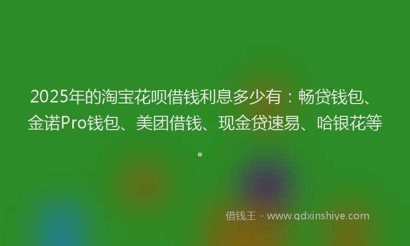 2025年的淘宝花呗借钱利息多少有：畅贷钱包、金诺Pro钱包、美团借钱、现金贷速易、哈银花等。