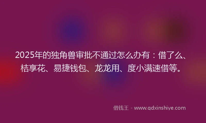2025年的独角兽审批不通过怎么办有：借了么、桔享花、易捷钱包、龙龙用、度小满速借等。