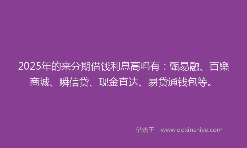2025年的来分期借钱利息高吗有：甄易融、百樂商城、瞬信贷、现金直达、易贷通钱包等。