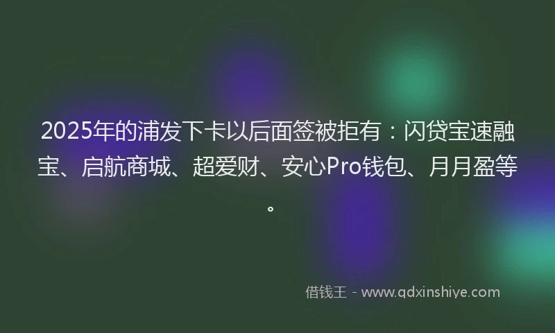 2025年的浦发下卡以后面签被拒有：闪贷宝速融宝、启航商城、超爱财、安心Pro钱包、月月盈等。