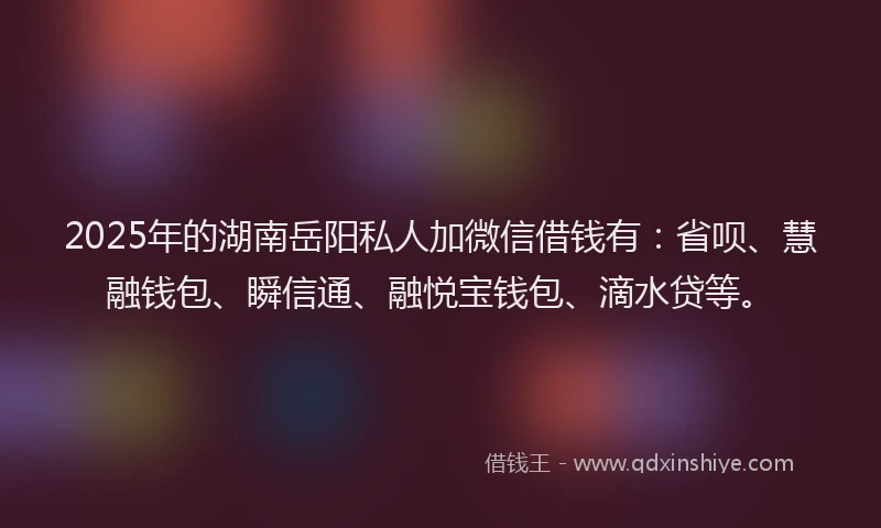 2025年的湖南岳阳私人加微信借钱有：省呗、慧融钱包、瞬信通、融悦宝钱包、滴水贷等。