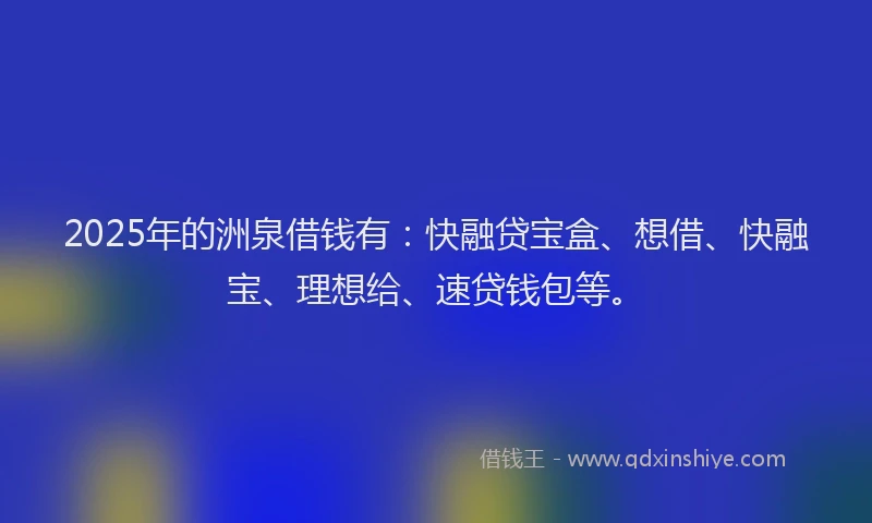 2025年的洲泉借钱有：快融贷宝盒、想借、快融宝、理想给、速贷钱包等。
