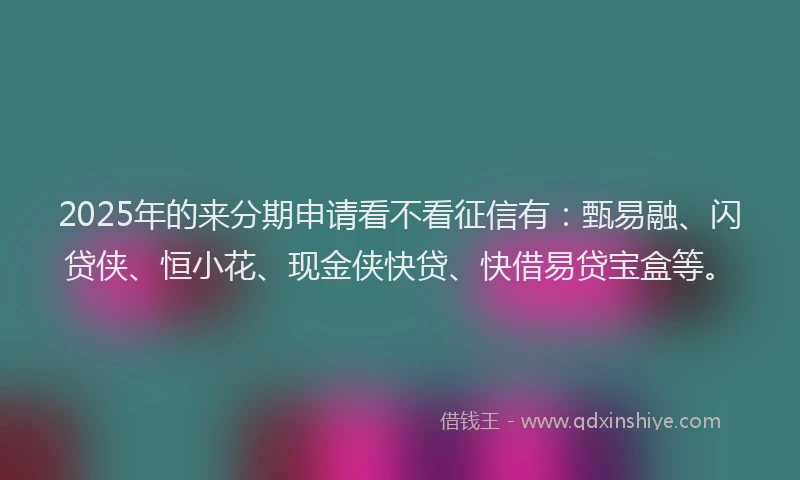 2025年的来分期申请看不看征信有：甄易融、闪贷侠、恒小花、现金侠快贷、快借易贷宝盒等。