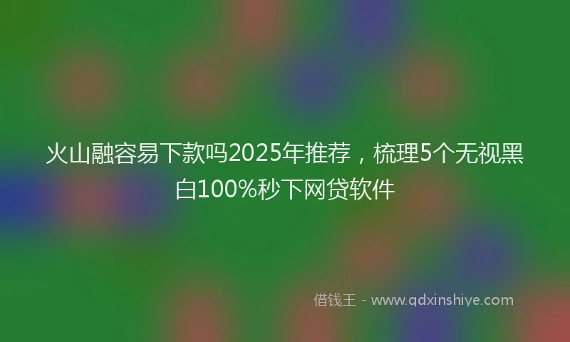 火山融容易下款吗2025年推荐，梳理5个无视黑白100%秒下网贷软件