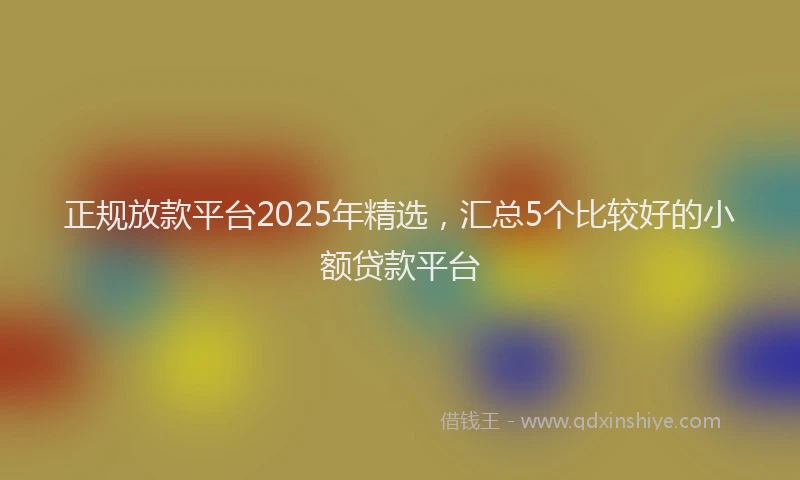 正规放款平台2025年精选，汇总5个比较好的小额贷款平台