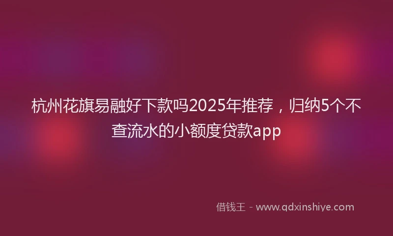 杭州花旗易融好下款吗2025年推荐，归纳5个不查流水的小额度贷款app