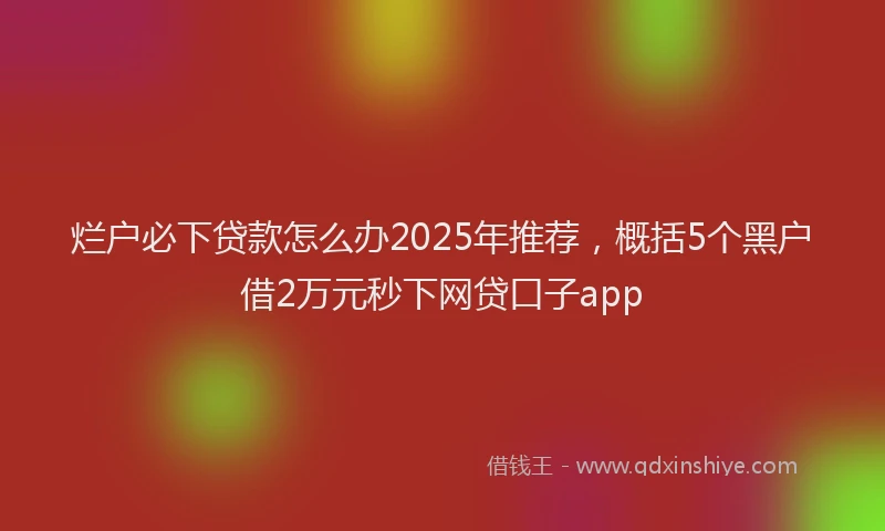 烂户必下贷款怎么办2025年推荐，概括5个黑户借2万元秒下网贷口子app