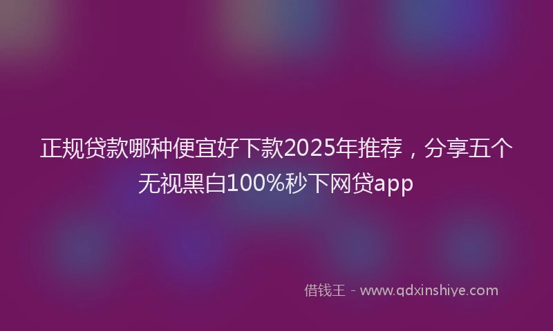 正规贷款哪种便宜好下款2025年推荐，分享五个无视黑白100%秒下网贷app