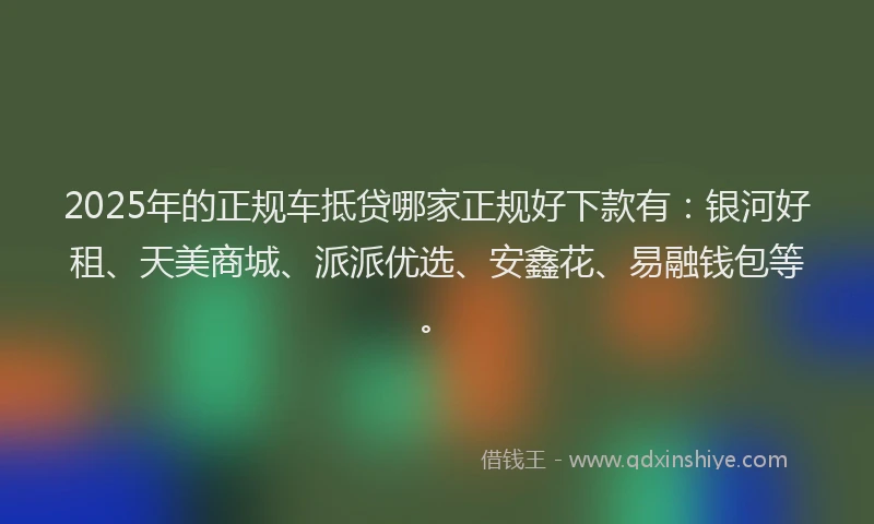 2025年的正规车抵贷哪家正规好下款有：银河好租、天美商城、派派优选、安鑫花、易融钱包等。