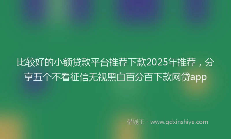 比较好的小额贷款平台推荐下款2025年推荐，分享五个不看征信无视黑白百分百下款网贷app