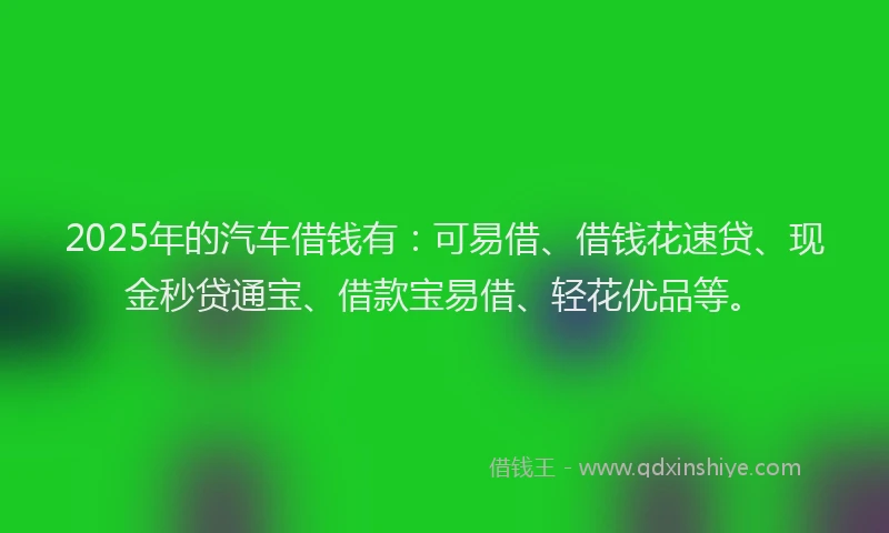 2025年的汽车借钱有：可易借、借钱花速贷、现金秒贷通宝、借款宝易借、轻花优品等。