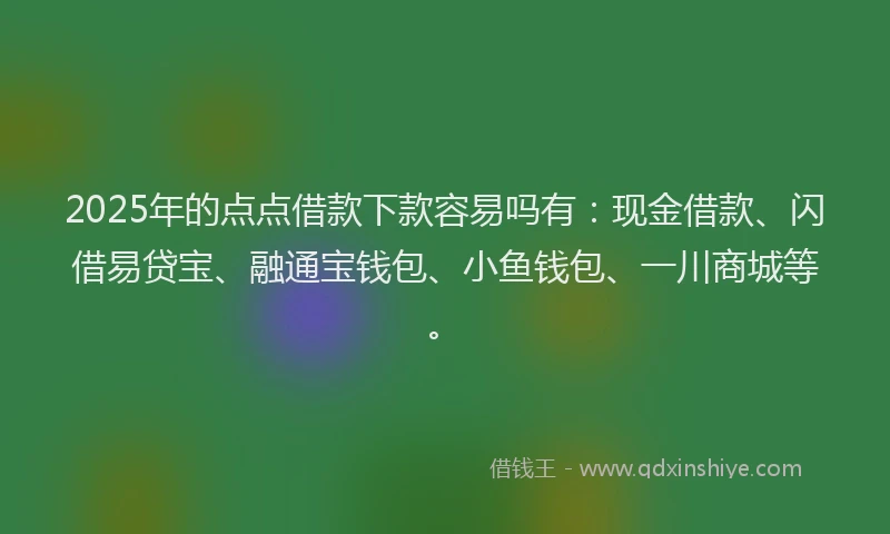 2025年的点点借款下款容易吗有：现金借款、闪借易贷宝、融通宝钱包、小鱼钱包、一川商城等。
