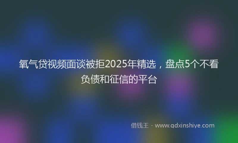 氧气贷视频面谈被拒2025年精选，盘点5个不看负债和征信的平台