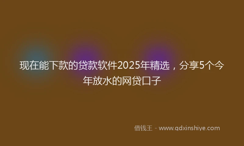 现在能下款的贷款软件2025年精选，分享5个今年放水的网贷口子