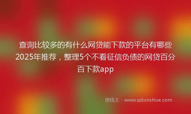 查询比较多的有什么网贷能下款的平台有哪些2025年推荐，整理5个不看征信负债的网贷百分百下款app