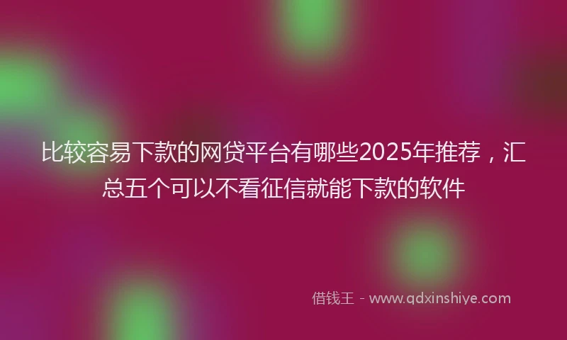 比较容易下款的网贷平台有哪些2025年推荐，汇总五个可以不看征信就能下款的软件