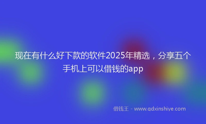 现在有什么好下款的软件2025年精选，分享五个手机上可以借钱的app