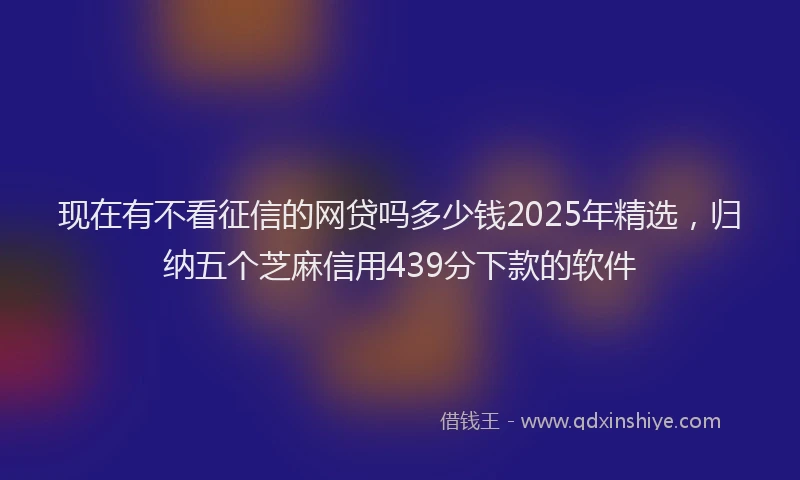 现在有不看征信的网贷吗多少钱2025年精选，归纳五个芝麻信用439分下款的软件
