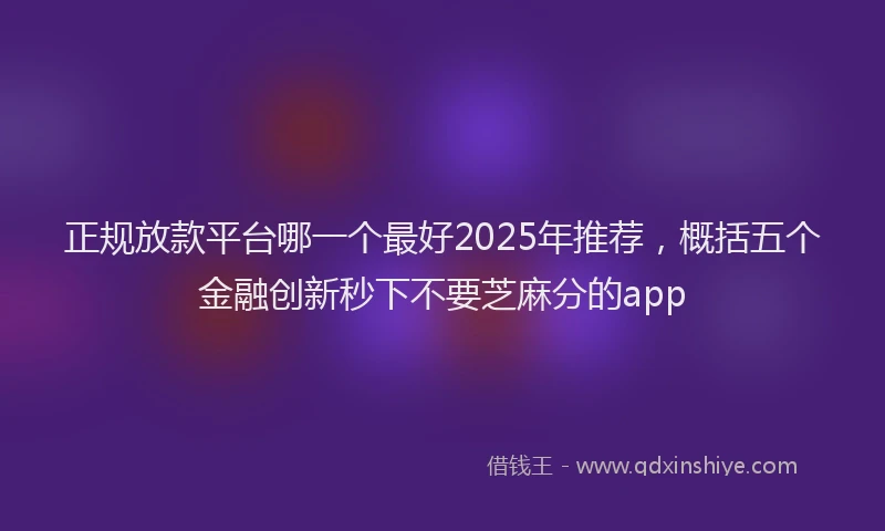 正规放款平台哪一个最好2025年推荐，概括五个金融创新秒下不要芝麻分的app