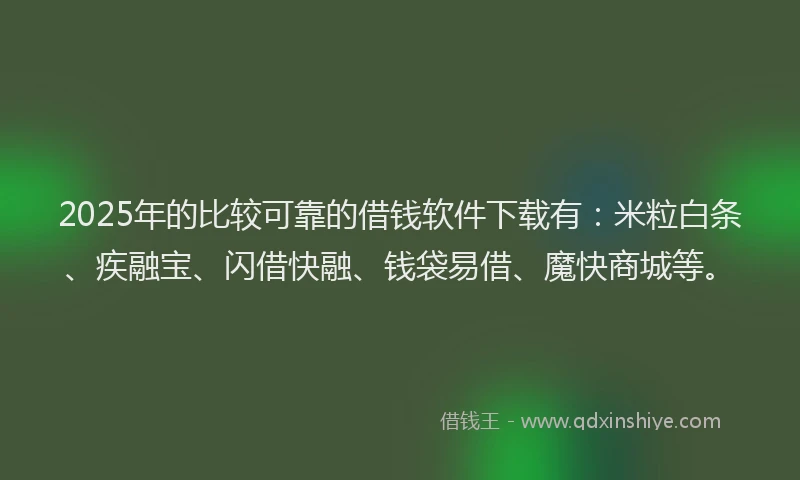 2025年的比较可靠的借钱软件下载有：米粒白条、疾融宝、闪借快融、钱袋易借、魔快商城等。