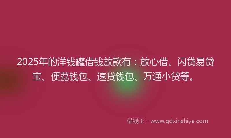 2025年的洋钱罐借钱放款有：放心借、闪贷易贷宝、便荔钱包、速贷钱包、万通小贷等。