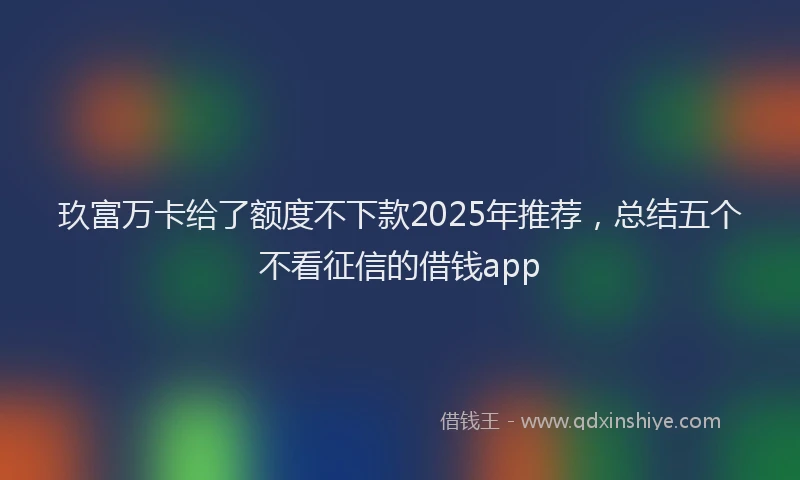 玖富万卡给了额度不下款2025年推荐，总结五个不看征信的借钱app