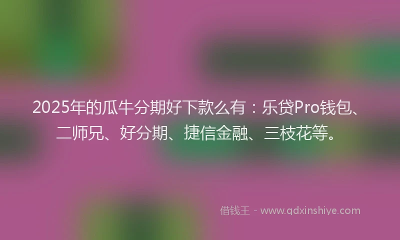 2025年的瓜牛分期好下款么有：乐贷Pro钱包、二师兄、好分期、捷信金融、三枝花等。
