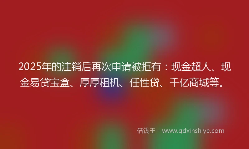 2025年的注销后再次申请被拒有：现金超人、现金易贷宝盒、厚厚租机、任性贷、千亿商城等。