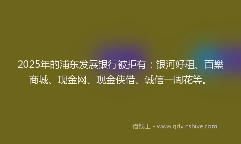 2025年的浦东发展银行被拒有：银河好租、百樂商城、现金网、现金侠借、诚信一周花等。