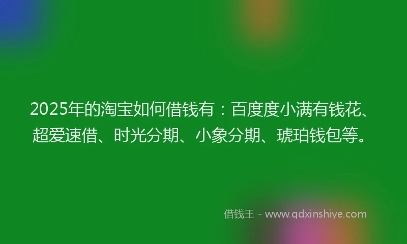2025年的淘宝如何借钱有：百度度小满有钱花、超爱速借、时光分期、小象分期、琥珀钱包等。