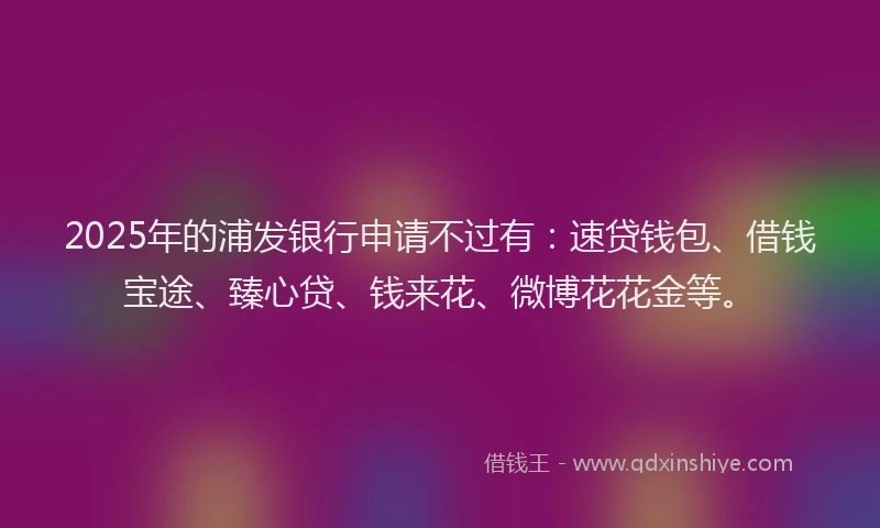 2025年的浦发银行申请不过有：速贷钱包、借钱宝途、臻心贷、钱来花、微博花花金等。