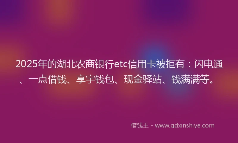 2025年的湖北农商银行etc信用卡被拒有：闪电通、一点借钱、享宇钱包、现金驿站、钱满满等。