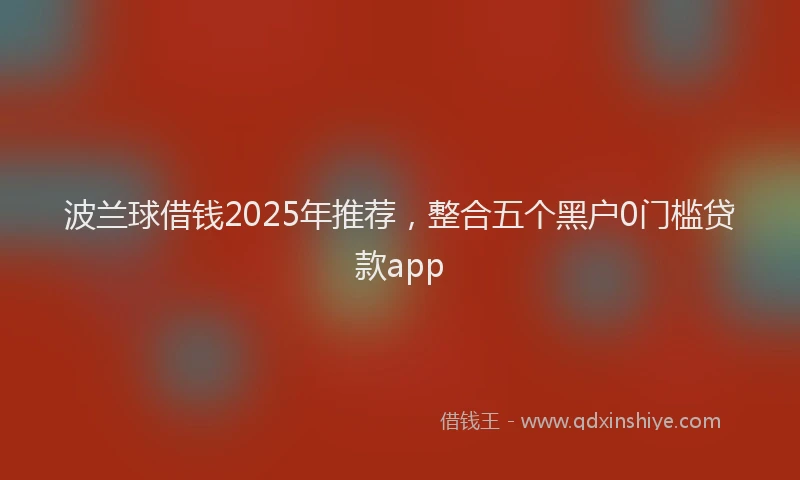 波兰球借钱2025年推荐，整合五个黑户0门槛贷款app