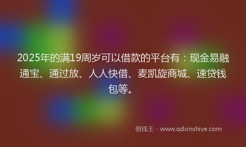 2025年的满19周岁可以借款的平台有：现金易融通宝、通过放、人人快借、麦凯旋商城、速贷钱包等。