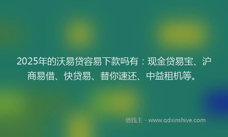 2025年的沃易贷容易下款吗有：现金贷易宝、沪商易借、快贷易、替你速还、中益租机等。