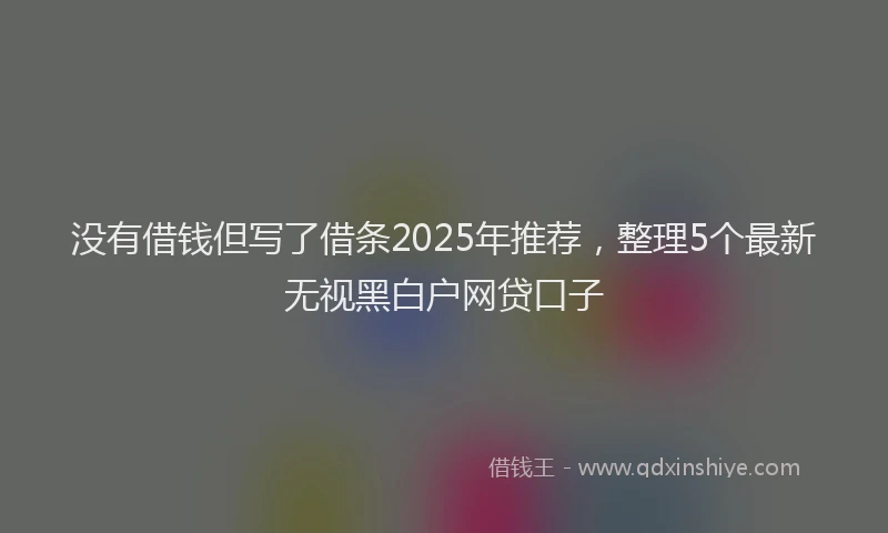 没有借钱但写了借条2025年推荐，整理5个最新无视黑白户网贷口子