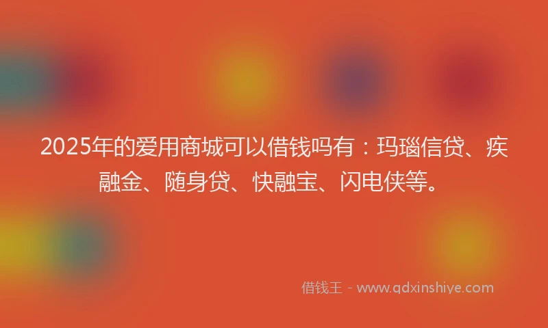 2025年的爱用商城可以借钱吗有：玛瑙信贷、疾融金、随身贷、快融宝、闪电侠等。