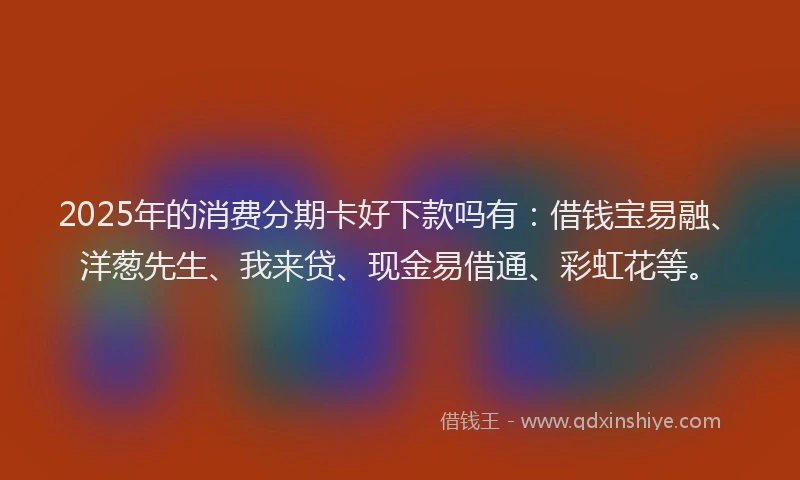 2025年的消费分期卡好下款吗有：借钱宝易融、洋葱先生、我来贷、现金易借通、彩虹花等。