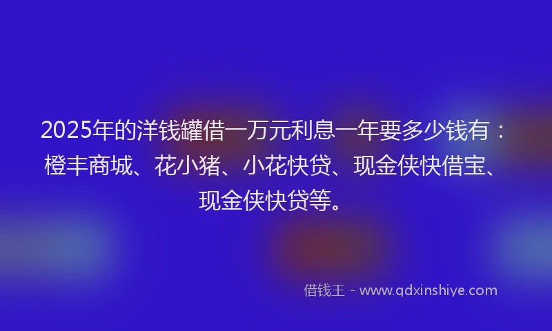 2025年的洋钱罐借一万元利息一年要多少钱有：橙丰商城、花小猪、小花快贷、现金侠快借宝、现金侠快贷等。