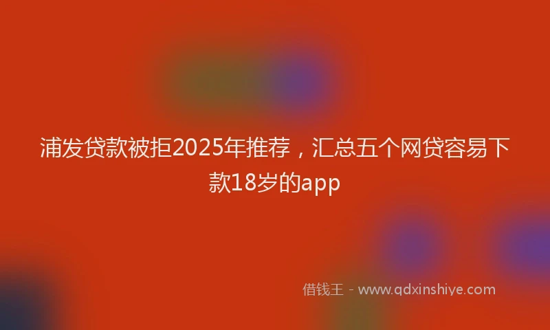 浦发贷款被拒2025年推荐，汇总五个网贷容易下款18岁的app