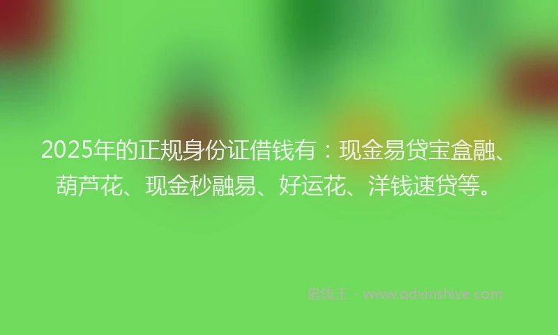2025年的正规身份证借钱有：现金易贷宝盒融、葫芦花、现金秒融易、好运花、洋钱速贷等。