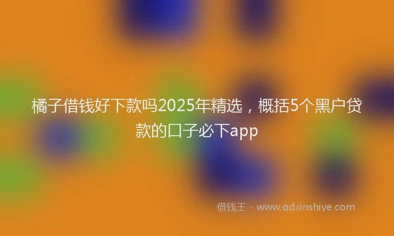 橘子借钱好下款吗2025年精选，概括5个黑户贷款的口子必下app