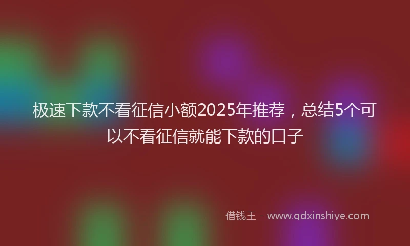 极速下款不看征信小额2025年推荐，总结5个可以不看征信就能下款的口子