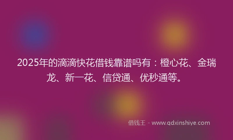 2025年的滴滴快花借钱靠谱吗有：橙心花、金瑞龙、新一花、信贷通、优秒通等。