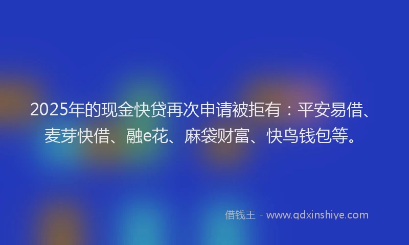 2025年的现金快贷再次申请被拒有：平安易借、麦芽快借、融e花、麻袋财富、快鸟钱包等。