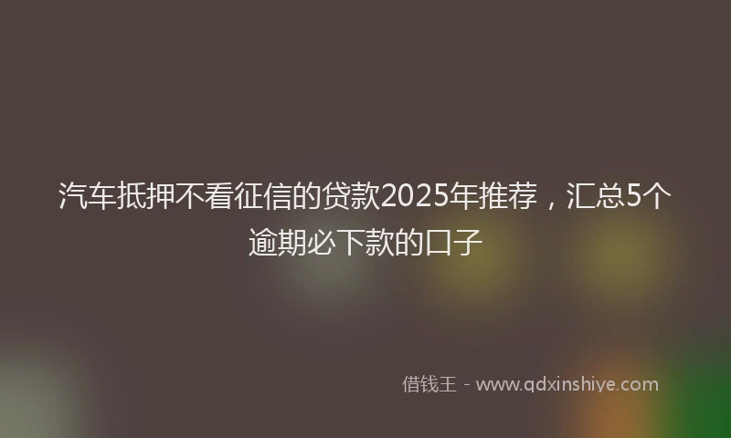 汽车抵押不看征信的贷款2025年推荐，汇总5个逾期必下款的口子