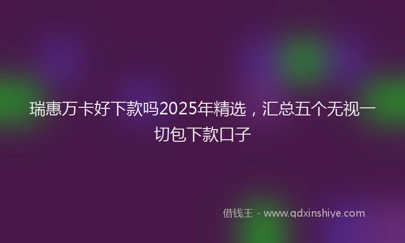 瑞惠万卡好下款吗2025年精选，汇总五个无视一切包下款口子