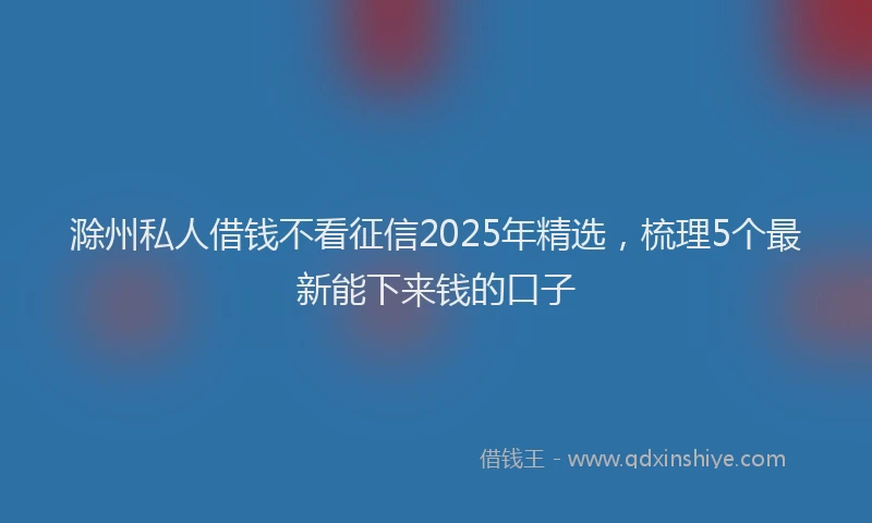 滁州私人借钱不看征信2025年精选，梳理5个最新能下来钱的口子