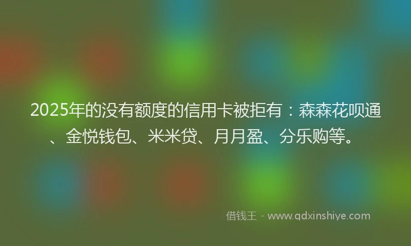 2025年的没有额度的信用卡被拒有：森森花呗通、金悦钱包、米米贷、月月盈、分乐购等。